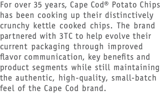 For over 35 years, Cape Cod® Potato Chips has been cooking up their distinctively crunchy kettle cooked chips. The brand partnered with 3TC to help evolve their current packaging through improved flavor communication, key benefits and product segments while still maintaining the authentic, high-quality, small-batch feel of the Cape Cod brand.