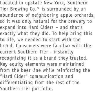 Located in upstate New York, Southern Tier Brewing Co.® is surrounded by an abundance of neighboring apple orchards, so it was only natural for the brewery to expand into Hard Ciders – and that’s exactly what they did. To help bring this to life, we needed to start with the brand. Consumers were familiar with the current Southern Tier - instantly recognizing it as a brand they trusted. Key equity elements were maintained from the beer line while reinforcing the “Hard Cider” communication and differentiating from the rest of the Southern Tier portfolio.