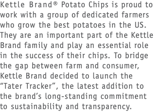 Kettle Brand® Potato Chips is proud to work with a group of dedicated farmers who grow the best potatoes in the US. They are an important part of the Kettle Brand family and play an essential role  in the success of their chips. To bridge the gap between farm and consumer, Kettle Brand decided to launch the  “Tater Tracker”, the latest addition to  the brand’s long-standing commitment  to sustainability and transparency.